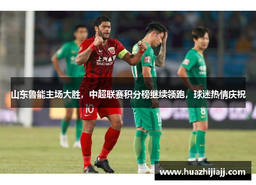 山东鲁能主场大胜，中超联赛积分榜继续领跑，球迷热情庆祝